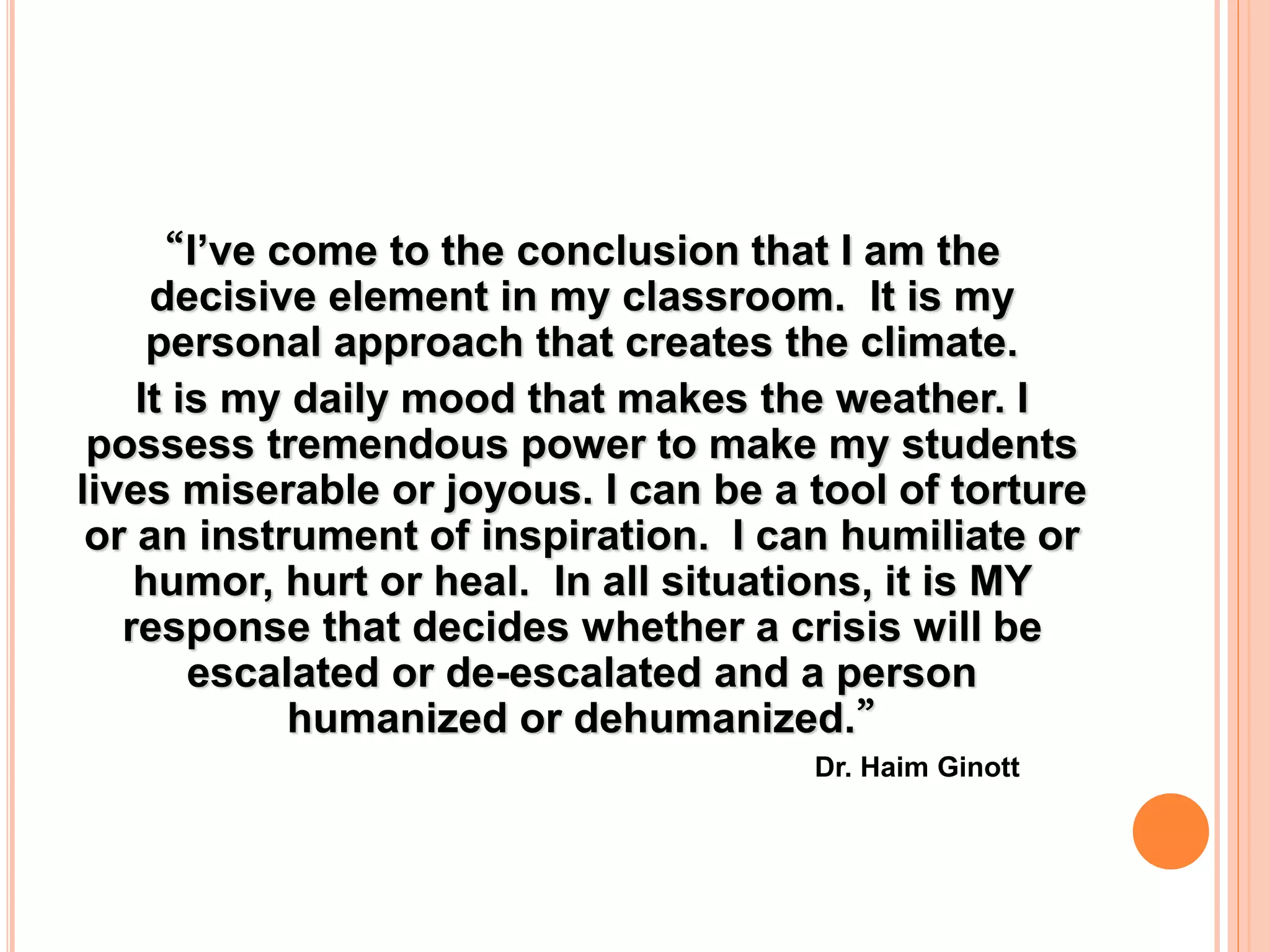 “I’ve come to the conclusion that I am the
decisive element in my classroom. It is my
personal approach that creates the climate.
It is my daily mood that makes the weather. I
possess tremendous power to make my students
lives miserable or joyous. I can be a tool of torture
or an instrument of inspiration. I can humiliate or
humor, hurt or heal. In all situations, it is MY
response that decides whether a crisis will be
escalated or de-escalated and a person
humanized or dehumanized.”
Dr. Haim Ginott
 