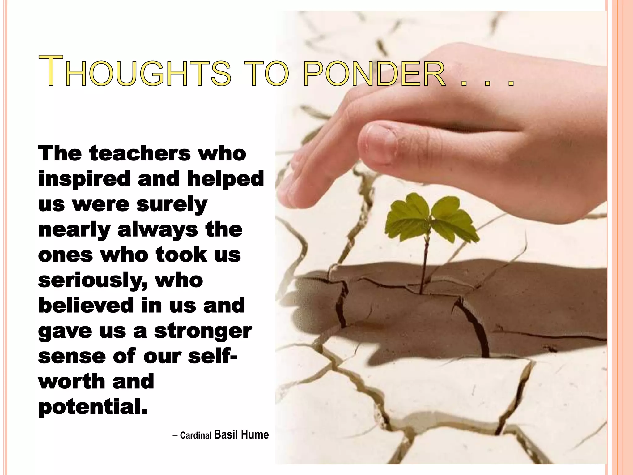 The teachers who
inspired and helped
us were surely
nearly always the
ones who took us
seriously, who
believed in us and
gave us a stronger
sense of our self-
worth and
potential.
– Cardinal Basil Hume
 