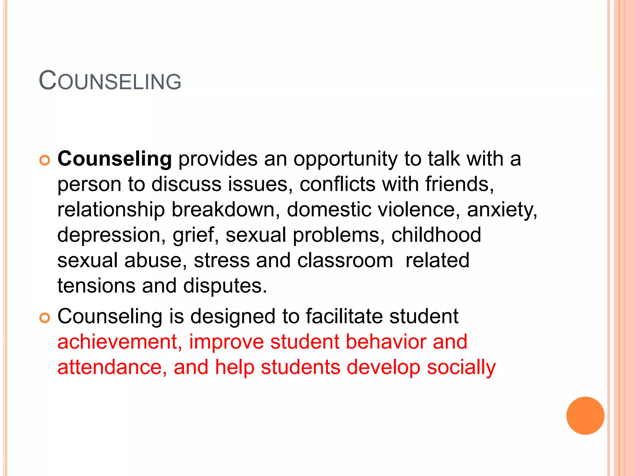 COUNSELING
 Counseling provides an opportunity to talk with a
person to discuss issues, conflicts with friends,
relationship breakdown, domestic violence, anxiety,
depression, grief, sexual problems, childhood
sexual abuse, stress and classroom related
tensions and disputes.
 Counseling is designed to facilitate student
achievement, improve student behavior and
attendance, and help students develop socially
 