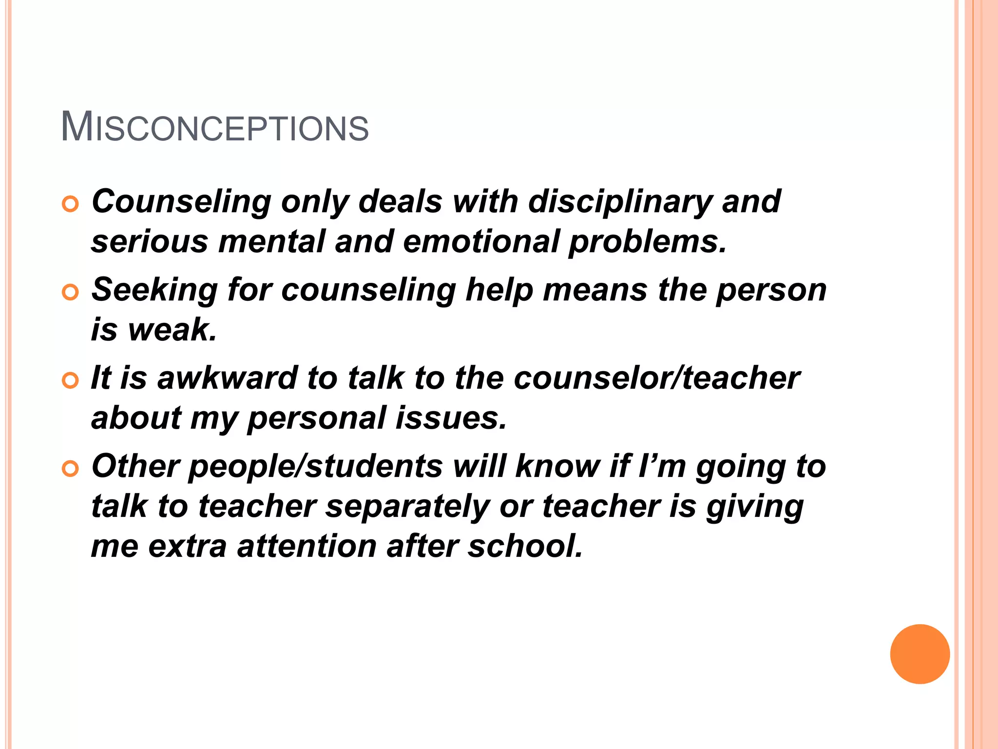 MISCONCEPTIONS
 Counseling only deals with disciplinary and
serious mental and emotional problems.
 Seeking for counseling help means the person
is weak.
 It is awkward to talk to the counselor/teacher
about my personal issues.
 Other people/students will know if I’m going to
talk to teacher separately or teacher is giving
me extra attention after school.
 