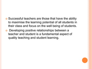  Successful teachers are those that have the ability
to maximise the learning potential of all students in
their class and focus on the well being of students.
 Developing positive relationships between a
teacher and student is a fundamental aspect of
quality teaching and student learning.
 