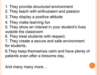 1. They provide structured environment
2. They teach with enthusiasm and passion
3. They display a positive attitude
4. They make learning fun
5. They show an interest in your student’s lives
outside the classroom
6. They treat students with respect.
7. They create a secure and safe environment
for students.
8.They keep themselves calm and have plenty of
patients even after a tiresome day.
And many many more…
 