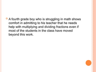  A fourth grade boy who is struggling in math shows
comfort in admitting to his teacher that he needs
help with multiplying and dividing fractions even if
most of the students in the class have moved
beyond this work.
 