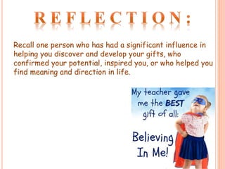 Recall one person who has had a significant influence in
helping you discover and develop your gifts, who
confirmed your potential, inspired you, or who helped you
find meaning and direction in life.
 