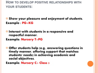 HOW TO DEVELOP POSITIVE RELATIONSHIPS WITH
YOUR STUDENTS:
 Show your pleasure and enjoyment of students.
Example : PG+KG
 Interact with students in a responsive and
respectful manner.
Example: Nursery T+PG
 Offer students help (e.g., answering questions in
timely manner, offering support that matches
students' needs) in achieving academic and
social objectives.
Example: Nursery C+ Class 3
 
