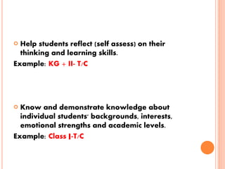  Help students reflect (self assess) on their
thinking and learning skills.
Example: KG + II- T/C
 Know and demonstrate knowledge about
individual students' backgrounds, interests,
emotional strengths and academic levels.
Example: Class I-T/C
 
