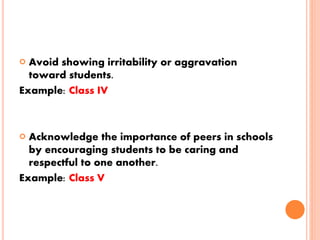  Avoid showing irritability or aggravation
toward students.
Example: Class IV
 Acknowledge the importance of peers in schools
by encouraging students to be caring and
respectful to one another.
Example: Class V
 