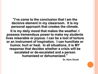 “I’ve come to the conclusion that I am the
decisive element in my classroom. It is my
personal approach that creates the climate.
It is my daily mood that makes the weather. I
possess tremendous power to make my students
lives miserable or joyous. I can be a tool of torture
or an instrument of inspiration. I can humiliate or
humor, hurt or heal. In all situations, it is MY
response that decides whether a crisis will be
escalated or de-escalated and a person
humanized or dehumanized.”
Dr. Haim Ginott
 
