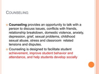 COUNSELING
 Counseling provides an opportunity to talk with a
person to discuss issues, conflicts with friends,
relationship breakdown, domestic violence, anxiety,
depression, grief, sexual problems, childhood
sexual abuse, stress and classroom related
tensions and disputes.
 Counseling is designed to facilitate student
achievement, improve student behavior and
attendance, and help students develop socially
 