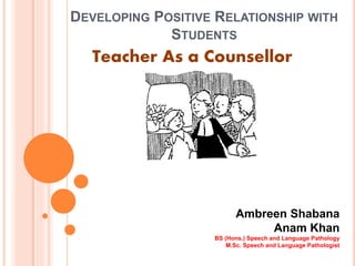 DEVELOPING POSITIVE RELATIONSHIP WITH
STUDENTS
Teacher As a Counsellor
Ambreen Shabana
Anam Khan
BS (Hons.) Speech and Language Pathology
M.Sc. Speech and Language Pathologist
 