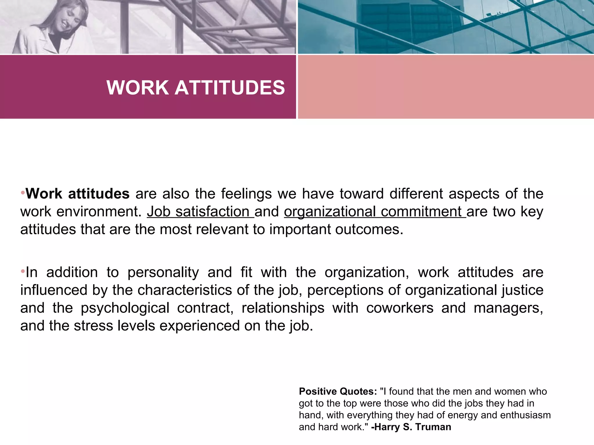 WORK ATTITUDES




•Work attitudes are also the feelings we have toward different aspects of the
work environment. Job satisfaction and organizational commitment are two key
attitudes that are the most relevant to important outcomes.

•In addition to personality and fit with the organization, work attitudes are
influenced by the characteristics of the job, perceptions of organizational justice
and the psychological contract, relationships with coworkers and managers,
and the stress levels experienced on the job.



                                            Positive Quotes: "I found that the men and women who
                                            got to the top were those who did the jobs they had in
                                            hand, with everything they had of energy and enthusiasm
                                            and hard work." -Harry S. Truman
 