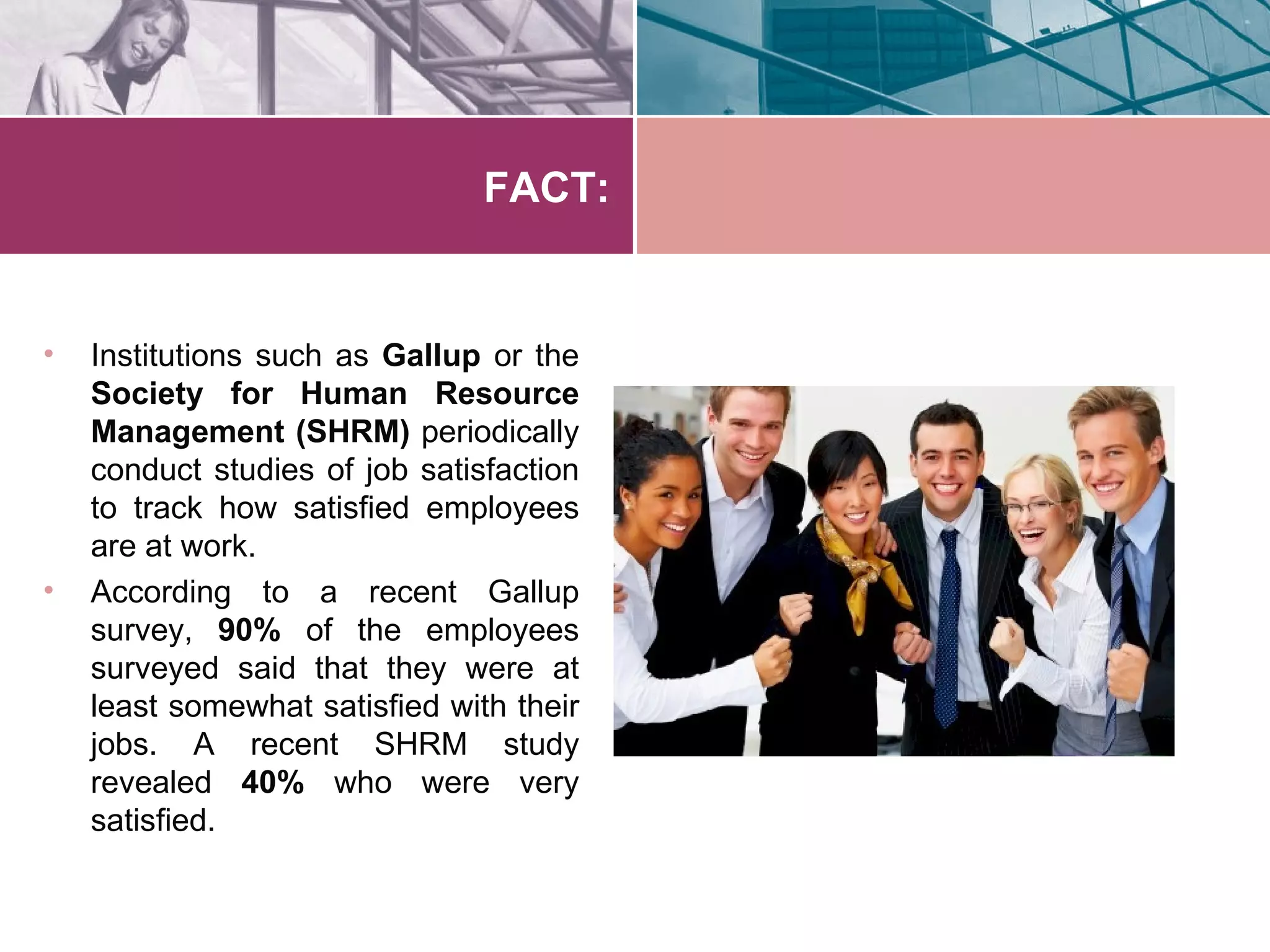 FACT:


•   Institutions such as Gallup or the
    Society for Human Resource
    Management (SHRM) periodically
    conduct studies of job satisfaction
    to track how satisfied employees
    are at work.
•   According to a recent Gallup
    survey, 90% of the employees
    surveyed said that they were at
    least somewhat satisfied with their
    jobs. A recent SHRM study
    revealed 40% who were very
    satisfied.
 