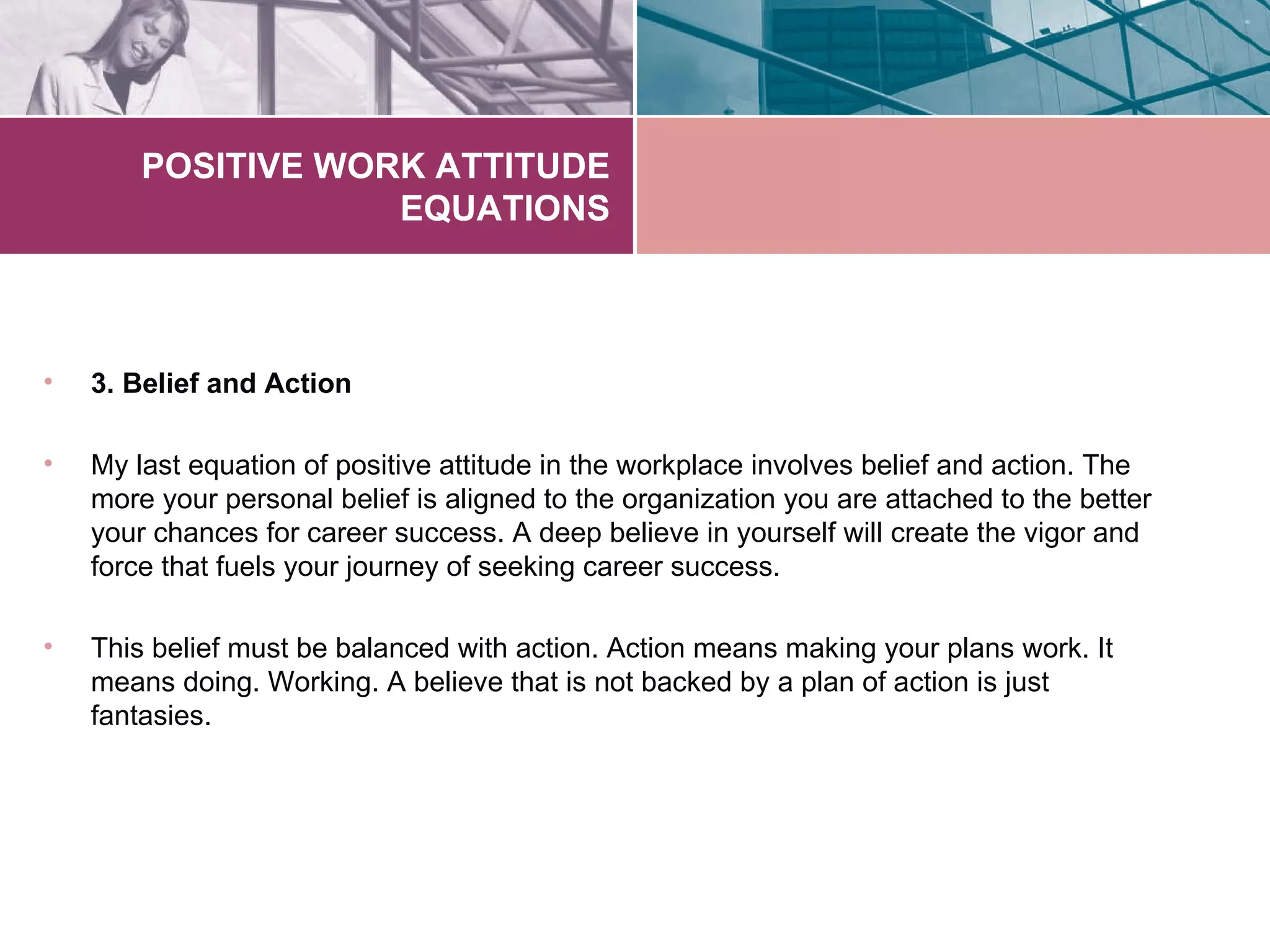 POSITIVE WORK ATTITUDE
                    EQUATIONS



•   3. Belief and Action

•   My last equation of positive attitude in the workplace involves belief and action. The
    more your personal belief is aligned to the organization you are attached to the better
    your chances for career success. A deep believe in yourself will create the vigor and
    force that fuels your journey of seeking career success.

•   This belief must be balanced with action. Action means making your plans work. It
    means doing. Working. A believe that is not backed by a plan of action is just
    fantasies.
 