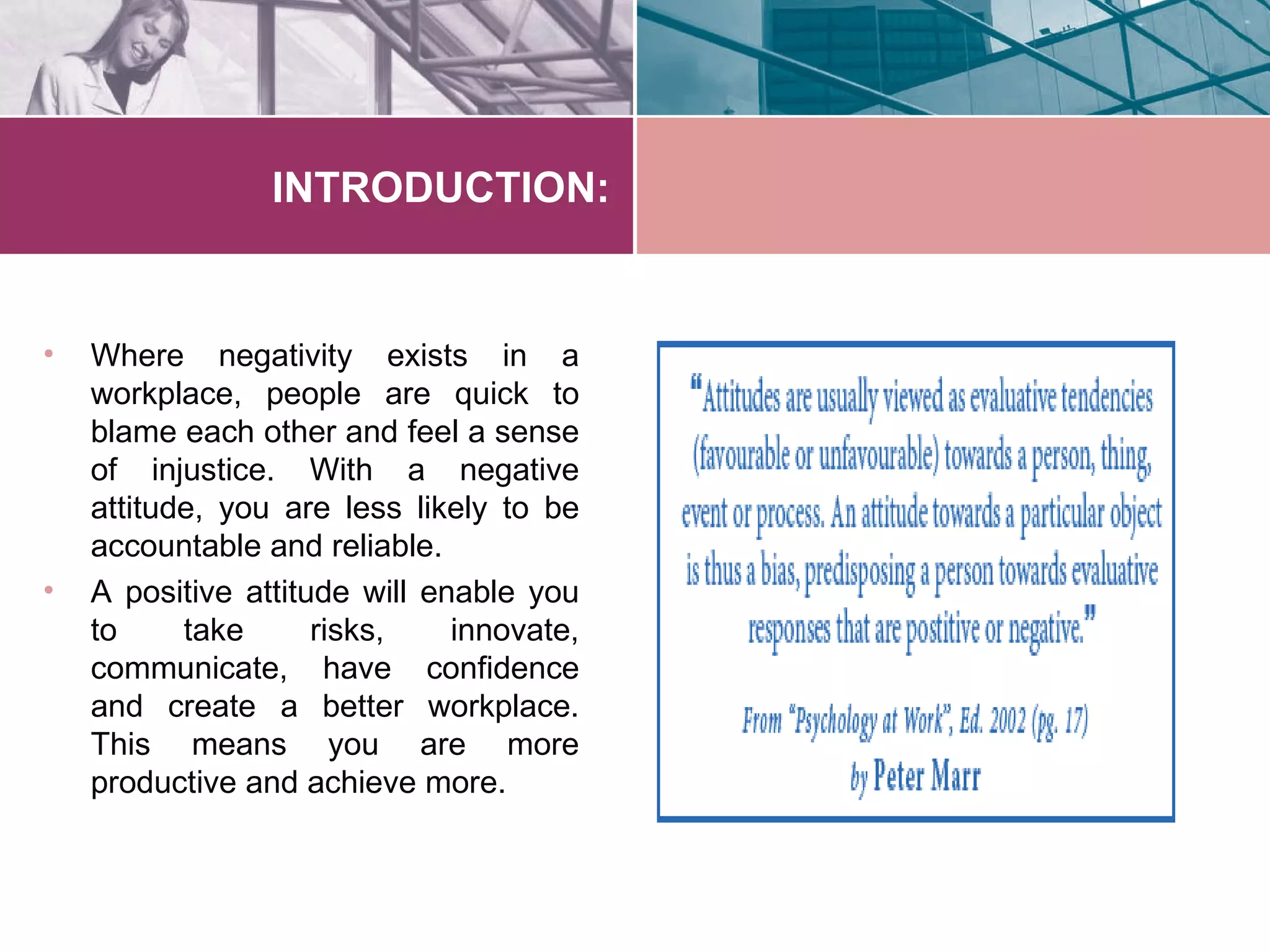 INTRODUCTION:


•   Where negativity exists in a
    workplace, people are quick to
    blame each other and feel a sense
    of injustice. With a negative
    attitude, you are less likely to be
    accountable and reliable.
•   A positive attitude will enable you
    to     take      risks,    innovate,
    communicate, have confidence
    and create a better workplace.
    This means you are more
    productive and achieve more.
 