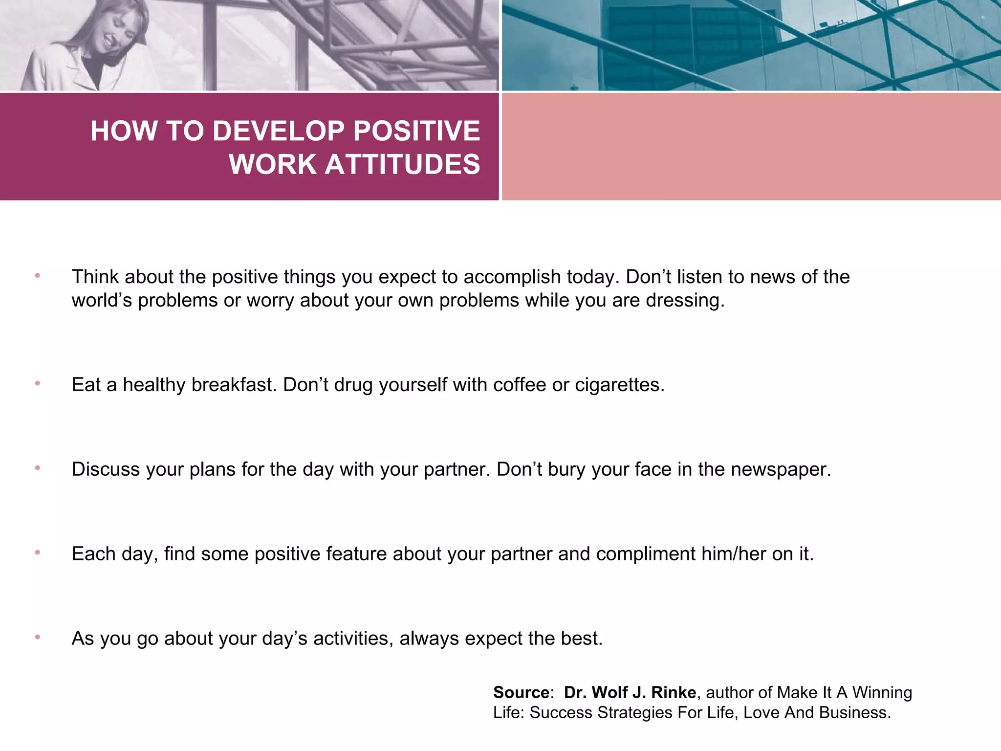 HOW TO DEVELOP POSITIVE
              WORK ATTITUDES


•   Think about the positive things you expect to accomplish today. Don’t listen to news of the
    world’s problems or worry about your own problems while you are dressing.



•   Eat a healthy breakfast. Don’t drug yourself with coffee or cigarettes.



•   Discuss your plans for the day with your partner. Don’t bury your face in the newspaper.



•   Each day, find some positive feature about your partner and compliment him/her on it.



•   As you go about your day’s activities, always expect the best.

                                                      Source: Dr. Wolf J. Rinke, author of Make It A Winning
                                                      Life: Success Strategies For Life, Love And Business.
 