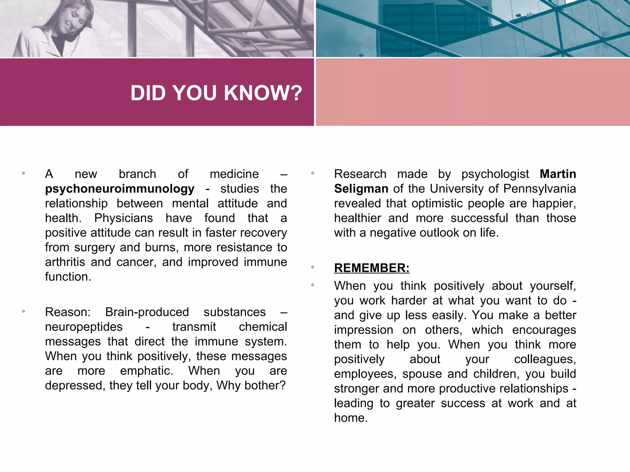 DID YOU KNOW?


•   A     new      branch    of      medicine     –   •   Research made by psychologist Martin
    psychoneuroimmunology - studies the                   Seligman of the University of Pennsylvania
    relationship between mental attitude and              revealed that optimistic people are happier,
    health. Physicians have found that a                  healthier and more successful than those
    positive attitude can result in faster recovery       with a negative outlook on life.
    from surgery and burns, more resistance to
    arthritis and cancer, and improved immune         •   REMEMBER:
    function.
                                                      •   When you think positively about yourself,
                                                          you work harder at what you want to do -
•   Reason: Brain-produced substances –                   and give up less easily. You make a better
    neuropeptides     -     transmit   chemical           impression on others, which encourages
    messages that direct the immune system.               them to help you. When you think more
    When you think positively, these messages             positively   about      your    colleagues,
    are more emphatic. When you are                       employees, spouse and children, you build
    depressed, they tell your body, Why bother?           stronger and more productive relationships -
                                                          leading to greater success at work and at
                                                          home.
 