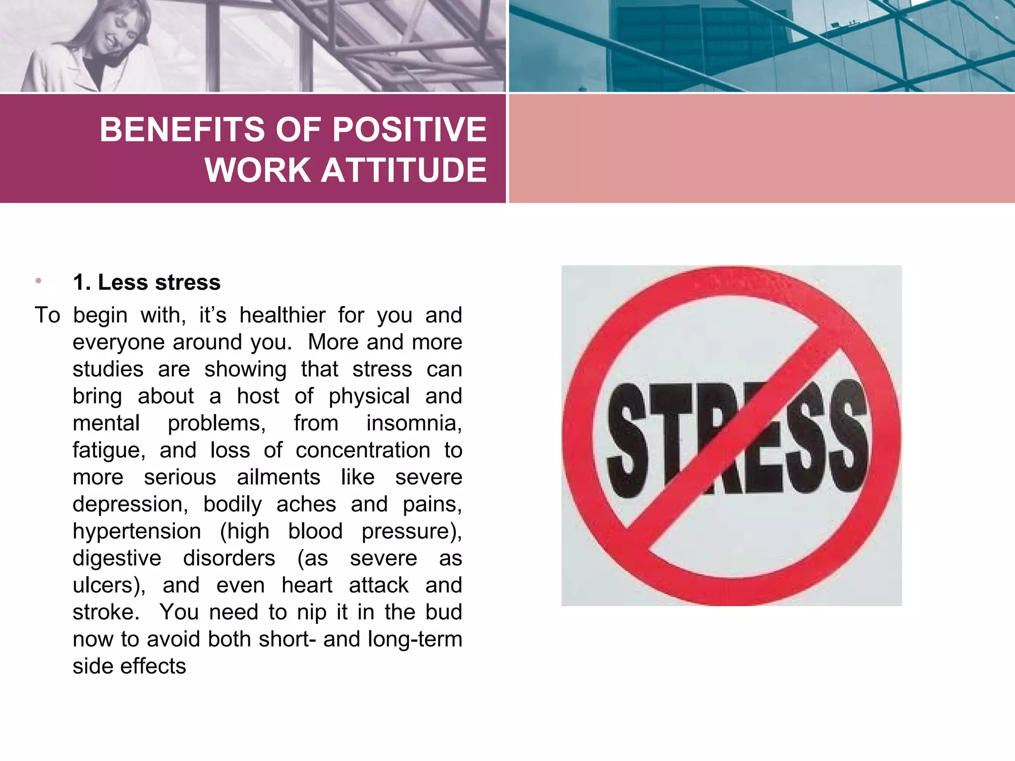 BENEFITS OF POSITIVE
           WORK ATTITUDE


•  1. Less stress
To begin with, it’s healthier for you and
   everyone around you. More and more
   studies are showing that stress can
   bring about a host of physical and
   mental problems, from insomnia,
   fatigue, and loss of concentration to
   more serious ailments like severe
   depression, bodily aches and pains,
   hypertension (high blood pressure),
   digestive disorders (as severe as
   ulcers), and even heart attack and
   stroke. You need to nip it in the bud
   now to avoid both short- and long-term
   side effects
 