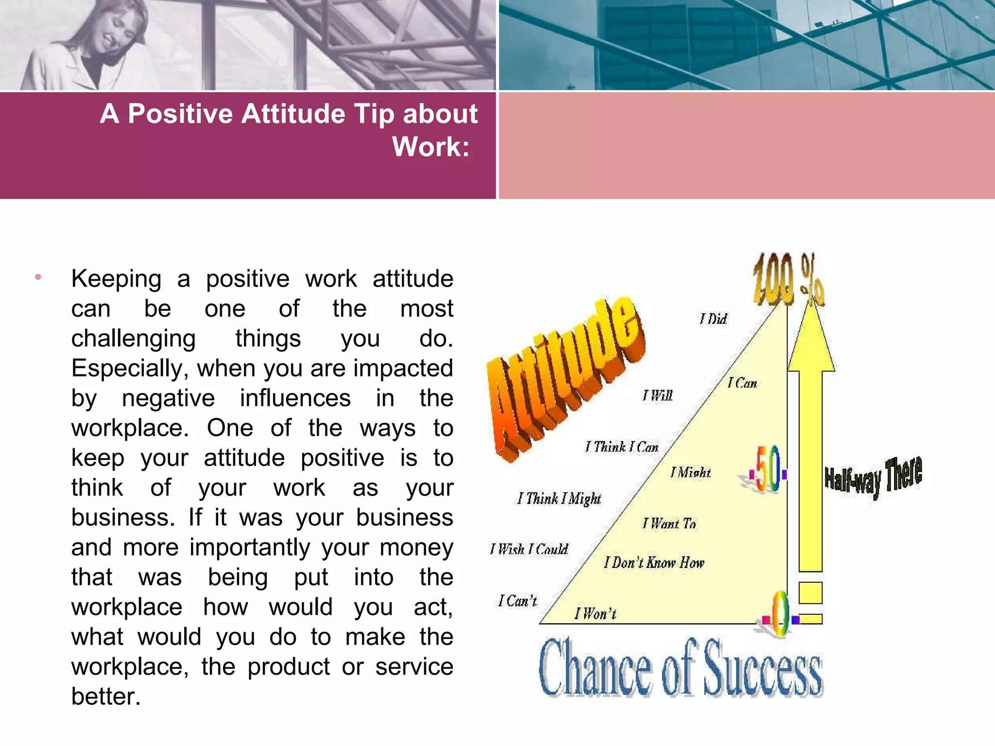 A Positive Attitude Tip about
                             Work:



•   Keeping a positive work attitude
    can be one of the most
    challenging     things  you   do.
    Especially, when you are impacted
    by negative influences in the
    workplace. One of the ways to
    keep your attitude positive is to
    think of your work as your
    business. If it was your business
    and more importantly your money
    that was being put into the
    workplace how would you act,
    what would you do to make the
    workplace, the product or service
    better.
 