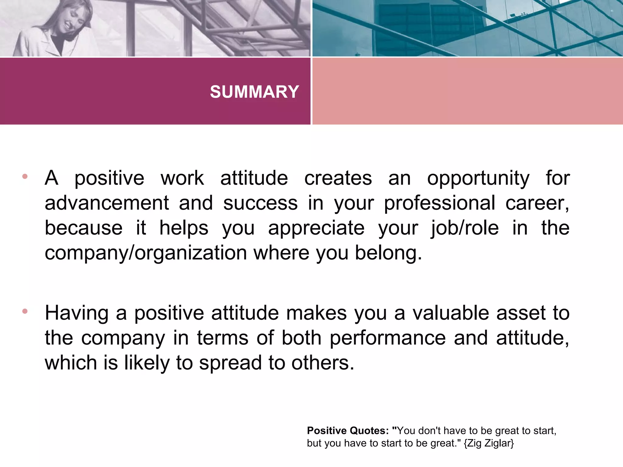 SUMMARY



• A positive work attitude creates an opportunity for
  advancement and success in your professional career,
  because it helps you appreciate your job/role in the
  company/organization where you belong.

• Having a positive attitude makes you a valuable asset to
  the company in terms of both performance and attitude,
  which is likely to spread to others.


                              Positive Quotes: "You don't have to be great to start,
                              but you have to start to be great." {Zig Ziglar}
 