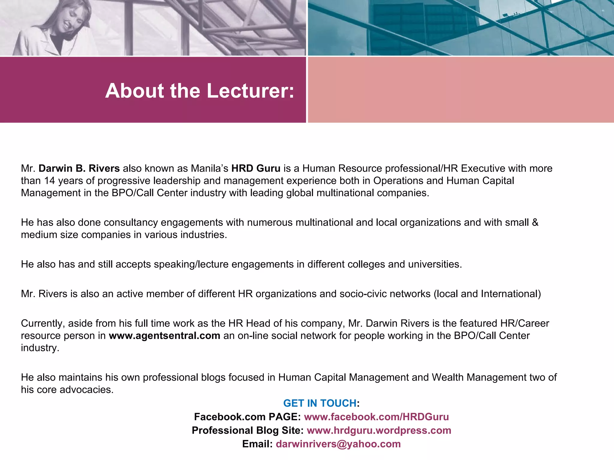 About the Lecturer:


Mr. Darwin B. Rivers also known as Manila’s HRD Guru is a Human Resource professional/HR Executive with more
than 14 years of progressive leadership and management experience both in Operations and Human Capital
Management in the BPO/Call Center industry with leading global multinational companies.

He has also done consultancy engagements with numerous multinational and local organizations and with small &
medium size companies in various industries.

He also has and still accepts speaking/lecture engagements in different colleges and universities.

Mr. Rivers is also an active member of different HR organizations and socio-civic networks (local and International)

Currently, aside from his full time work as the HR Head of his company, Mr. Darwin Rivers is the featured HR/Career
resource person in www.agentsentral.com an on-line social network for people working in the BPO/Call Center
industry.

He also maintains his own professional blogs focused in Human Capital Management and Wealth Management two of
his core advocacies.
                                                         GET IN TOUCH:
                                     Facebook.com PAGE: www.facebook.com/HRDGuru
                                    Professional Blog Site: www.hrdguru.wordpress.com
                                                Email: darwinrivers@yahoo.com
 