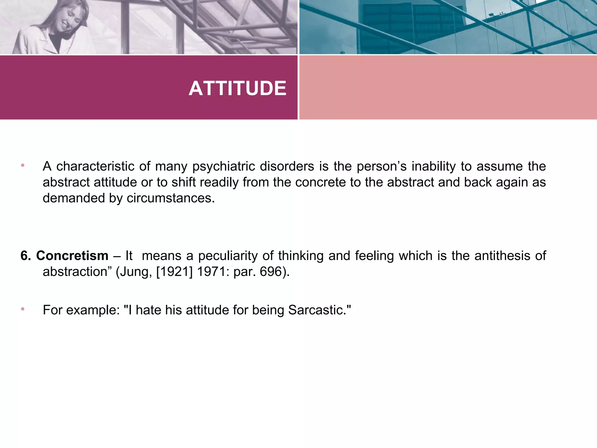 ATTITUDE


•   A characteristic of many psychiatric disorders is the person’s inability to assume the
    abstract attitude or to shift readily from the concrete to the abstract and back again as
    demanded by circumstances.



6. Concretism – It means a peculiarity of thinking and feeling which is the antithesis of
    abstraction” (Jung, [1921] 1971: par. 696).

•   For example: "I hate his attitude for being Sarcastic."
 