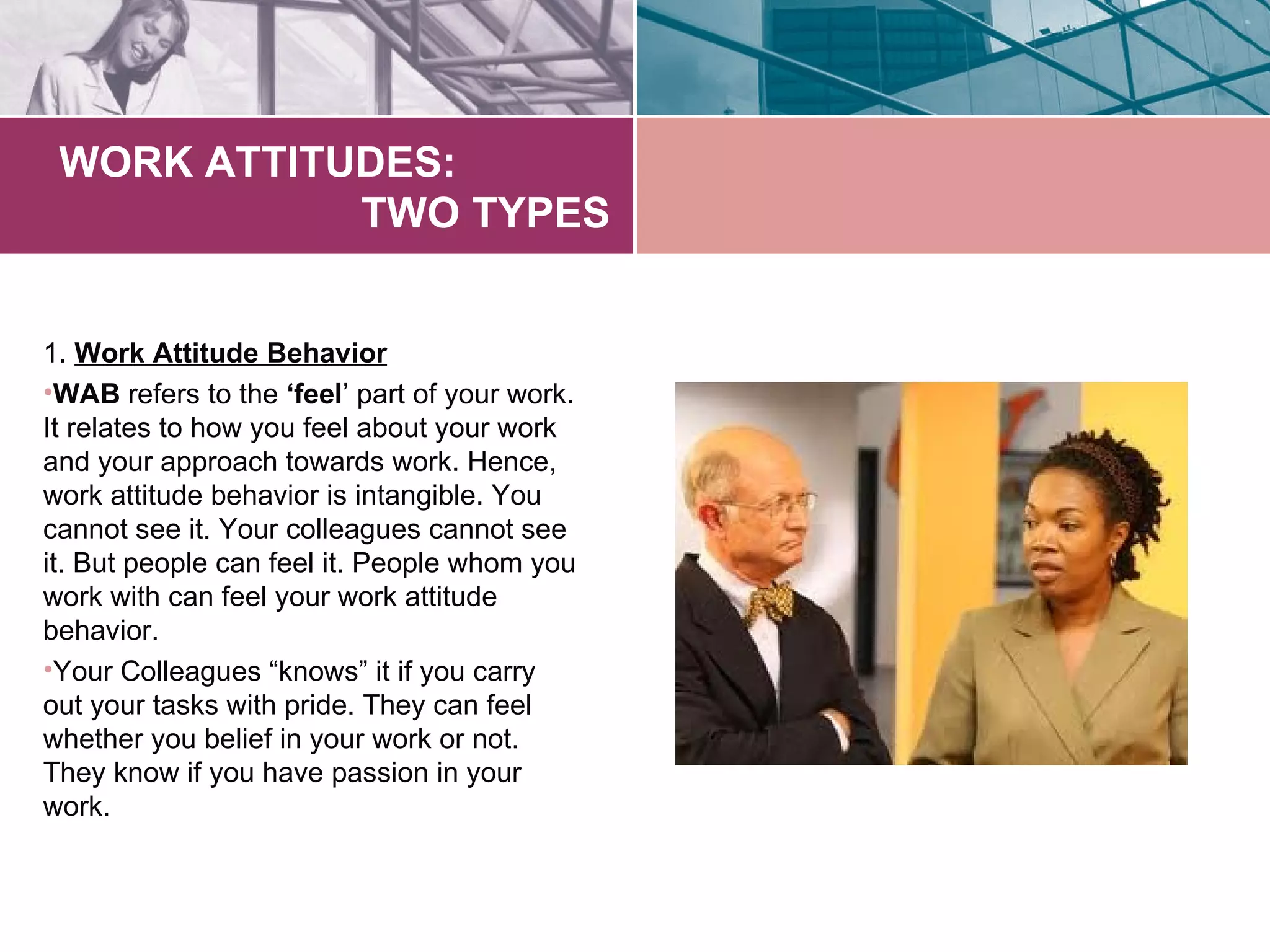 WORK ATTITUDES:
            TWO TYPES


1. Work Attitude Behavior
•WAB refers to the ‘feel’ part of your work.
It relates to how you feel about your work
and your approach towards work. Hence,
work attitude behavior is intangible. You
cannot see it. Your colleagues cannot see
it. But people can feel it. People whom you
work with can feel your work attitude
behavior.
•Your Colleagues “knows” it if you carry
out your tasks with pride. They can feel
whether you belief in your work or not.
They know if you have passion in your
work.
 