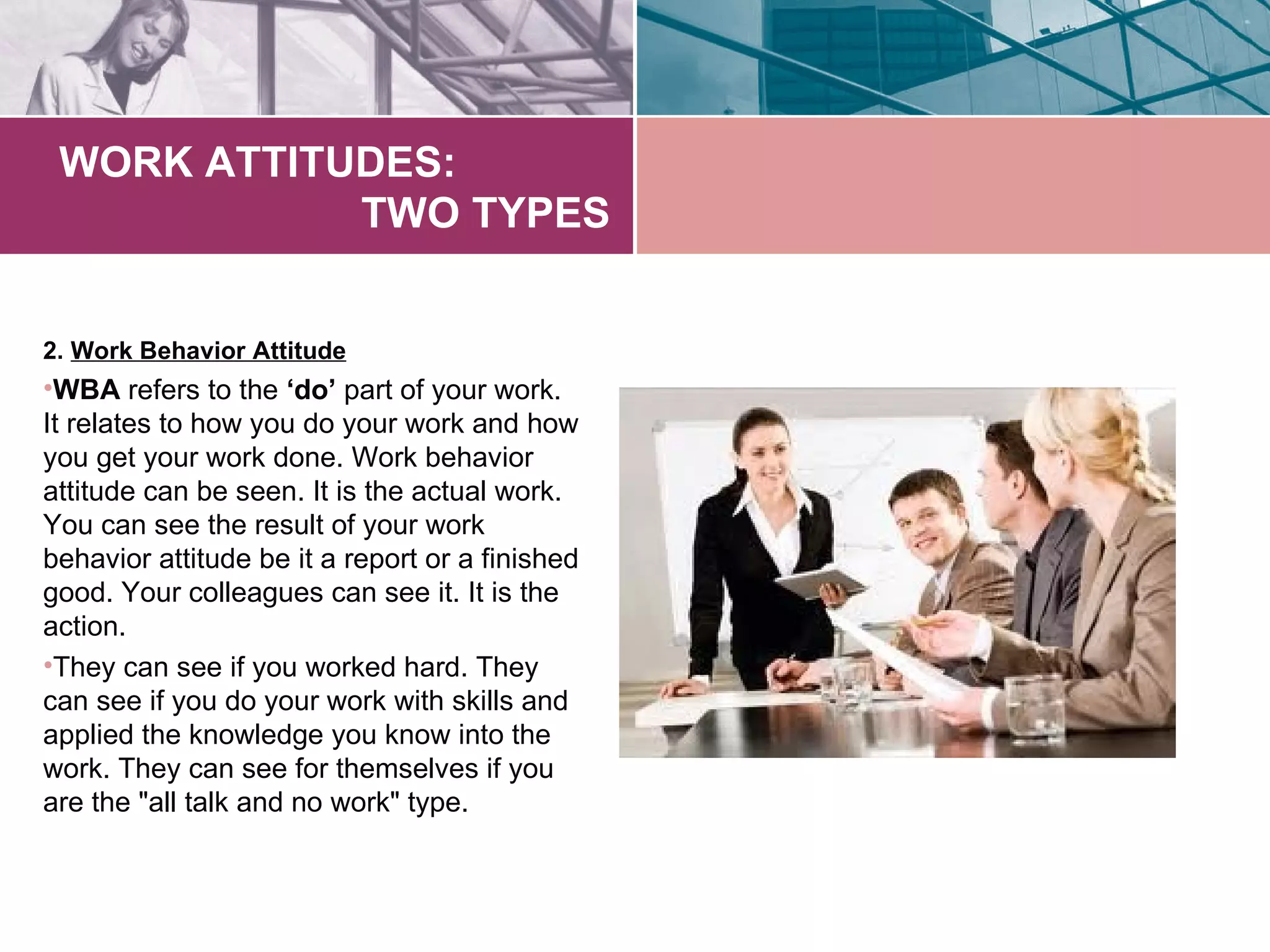 WORK ATTITUDES:
            TWO TYPES


2. Work Behavior Attitude
•WBA refers to the ‘do’ part of your work.
It relates to how you do your work and how
you get your work done. Work behavior
attitude can be seen. It is the actual work.
You can see the result of your work
behavior attitude be it a report or a finished
good. Your colleagues can see it. It is the
action.
•They can see if you worked hard. They
can see if you do your work with skills and
applied the knowledge you know into the
work. They can see for themselves if you
are the "all talk and no work" type.
 