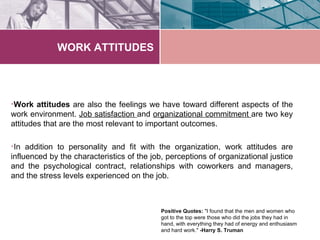 WORK ATTITUDES




•Work attitudes are also the feelings we have toward different aspects of the
work environment. Job satisfaction and organizational commitment are two key
attitudes that are the most relevant to important outcomes.

•In addition to personality and fit with the organization, work attitudes are
influenced by the characteristics of the job, perceptions of organizational justice
and the psychological contract, relationships with coworkers and managers,
and the stress levels experienced on the job.



                                            Positive Quotes: "I found that the men and women who
                                            got to the top were those who did the jobs they had in
                                            hand, with everything they had of energy and enthusiasm
                                            and hard work." -Harry S. Truman
 