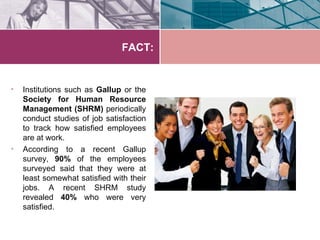 FACT:


•   Institutions such as Gallup or the
    Society for Human Resource
    Management (SHRM) periodically
    conduct studies of job satisfaction
    to track how satisfied employees
    are at work.
•   According to a recent Gallup
    survey, 90% of the employees
    surveyed said that they were at
    least somewhat satisfied with their
    jobs. A recent SHRM study
    revealed 40% who were very
    satisfied.
 