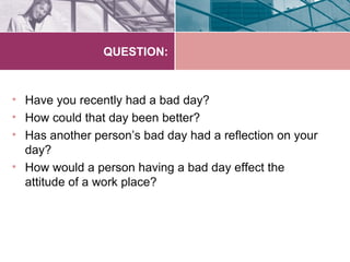 QUESTION:



• Have you recently had a bad day?
• How could that day been better?
• Has another person’s bad day had a reflection on your
  day?
• How would a person having a bad day effect the
  attitude of a work place?
 