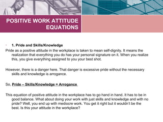 POSITIVE WORK ATTITUDE
            EQUATIONS


•   1. Pride and Skills/Knowledge
Pride as a positive attitude in the workplace is taken to mean self-dignity. It means the
    realization that everything you do has your personal signature on it. When you realize
    this, you give everything assigned to you your best shot.

However, there is a danger here. That danger is excessive pride without the necessary
   skills and knowledge is arrogance.

So, Pride – Skills/Knowledge = Arrogance

This equation of positive attitude in the workplace has to go hand in hand. It has to be in
    good balance. What about doing your work with just skills and knowledge and with no
    pride? Well, you end up with mediocre work. You get it right but it wouldn’t be the
    best. Is this your attitude in the workplace?
 