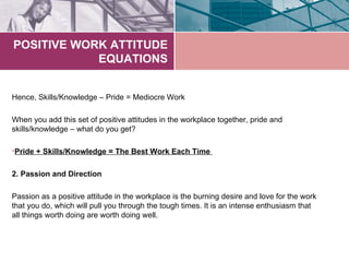 POSITIVE WORK ATTITUDE
            EQUATIONS


Hence, Skills/Knowledge – Pride = Mediocre Work

When you add this set of positive attitudes in the workplace together, pride and
skills/knowledge – what do you get?

•Pride + Skills/Knowledge = The Best Work Each Time

2. Passion and Direction

Passion as a positive attitude in the workplace is the burning desire and love for the work
that you do, which will pull you through the tough times. It is an intense enthusiasm that
all things worth doing are worth doing well.
 