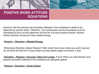 POSITIVE WORK ATTITUDE
            EQUATIONS


However, like the previous set of positive attitudes in the workplace it needs to be
balanced by another factor - Direction. Your enthusiasm and burning desire must be
harnessed to focus on the objectives at hand for it to show positive results. Passion
without direction would just mean wasted energy.

•Passion – Direction = Wasted Energy

•What about Direction without Passion? Well, what if you know where you want to go but
do not have the fuel for it? It just means success takes longer to achieve, if ever.

•Direction – Passion = Success Takes Far Longer, If Ever When you add direction and
passion as positive attitude in the workplace you get goals galore!

•Passion + Direction = Goals Galore
 