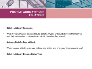 POSITIVE WORK ATTITUDE
                   EQUATIONS



•   Belief – Action = Fantasies

•   What if you work your plans without a belief? Anyone without believe in themselves
    and their dreams but continue to work their plans is a fool at work.

•   Action – Belief = Fool at Work

•   When you are able to synergize believe and action into one, your dreams come true!

•   Belief + Action = Dreams Come True
 