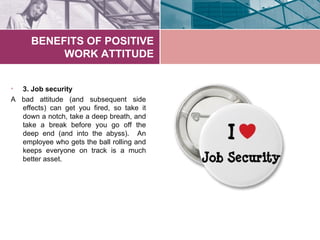 BENEFITS OF POSITIVE
           WORK ATTITUDE


• 3. Job security
A bad attitude (and subsequent side
  effects) can get you fired, so take it
  down a notch, take a deep breath, and
  take a break before you go off the
  deep end (and into the abyss). An
  employee who gets the ball rolling and
  keeps everyone on track is a much
  better asset.
 