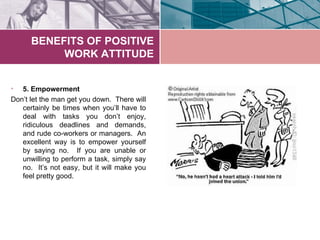 BENEFITS OF POSITIVE
           WORK ATTITUDE


•  5. Empowerment
Don’t let the man get you down. There will
   certainly be times when you’ll have to
   deal with tasks you don’t enjoy,
   ridiculous deadlines and demands,
   and rude co-workers or managers. An
   excellent way is to empower yourself
   by saying no. If you are unable or
   unwilling to perform a task, simply say
   no. It’s not easy, but it will make you
   feel pretty good.
 