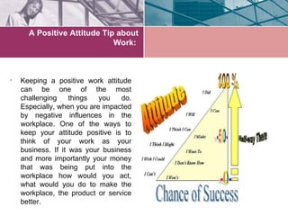 A Positive Attitude Tip about
                             Work:



•   Keeping a positive work attitude
    can be one of the most
    challenging     things  you   do.
    Especially, when you are impacted
    by negative influences in the
    workplace. One of the ways to
    keep your attitude positive is to
    think of your work as your
    business. If it was your business
    and more importantly your money
    that was being put into the
    workplace how would you act,
    what would you do to make the
    workplace, the product or service
    better.
 