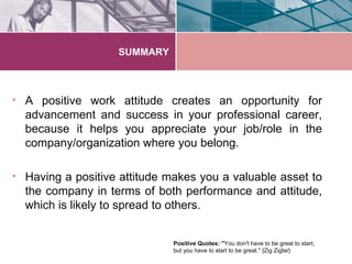 SUMMARY



• A positive work attitude creates an opportunity for
  advancement and success in your professional career,
  because it helps you appreciate your job/role in the
  company/organization where you belong.

• Having a positive attitude makes you a valuable asset to
  the company in terms of both performance and attitude,
  which is likely to spread to others.


                              Positive Quotes: "You don't have to be great to start,
                              but you have to start to be great." {Zig Ziglar}
 
