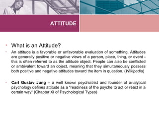 ATTITUDE



• What is an Attitude?
•   An attitude is a favorable or unfavorable evaluation of something. Attitudes
    are generally positive or negative views of a person, place, thing, or event -
    this is often referred to as the attitude object. People can also be conflicted
    or ambivalent toward an object, meaning that they simultaneously possess
    both positive and negative attitudes toward the item in question. (Wikipedia)

•   Carl Gustav Jung – a well known psychiatrist and founder of analytical
    psychology defines attitude as a "readiness of the psyche to act or react in a
    certain way“ (Chapter XI of Psychological Types)
 