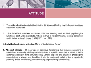 ATTITUDE


•   The rational attitude subdivides into the thinking and feeling psychological functions,
    each with its attitude.

•     The irrational attitude subdivides into the sensing and intuition psychological
    functions, each with its attitude. "There is thus a typical thinking, feeling, sensation,
    and intuitive attitude" (Jung, [1921] 1971: par. 691).

4. Individual and social attitudes. Many of the latter are "isms“

5. Abstract attitude – IT is a type of cognitive functioning that includes assuming a
    mental set voluntarily; shifting voluntarily from a specific aspect of a situation to the
    general; keeping in mind simultaneously various aspects of a situation; grasping the
    essentials of a whole, and breaking it into its parts and isolating them voluntarily;
    planning ahead ideationally; and/or thinking or performing symbolically.
 