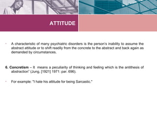 ATTITUDE


•   A characteristic of many psychiatric disorders is the person’s inability to assume the
    abstract attitude or to shift readily from the concrete to the abstract and back again as
    demanded by circumstances.



6. Concretism – It means a peculiarity of thinking and feeling which is the antithesis of
    abstraction” (Jung, [1921] 1971: par. 696).

•   For example: "I hate his attitude for being Sarcastic."
 