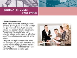 WORK ATTITUDES:
            TWO TYPES


2. Work Behavior Attitude
•WBA refers to the ‘do’ part of your work.
It relates to how you do your work and how
you get your work done. Work behavior
attitude can be seen. It is the actual work.
You can see the result of your work
behavior attitude be it a report or a finished
good. Your colleagues can see it. It is the
action.
•They can see if you worked hard. They
can see if you do your work with skills and
applied the knowledge you know into the
work. They can see for themselves if you
are the "all talk and no work" type.
 
