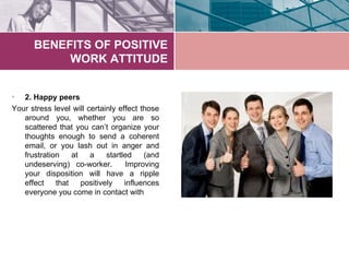 BENEFITS OF POSITIVE
           WORK ATTITUDE


•  2. Happy peers
Your stress level will certainly effect those
   around ...