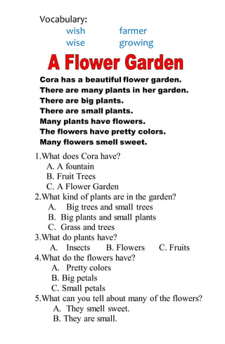 Vocabulary:
wish farmer
wise growing
Cora has a beautiful flower garden.
There are many plants in her garden.
There are big plants.
There are small plants.
Many plants have flowers.
The flowers have pretty colors.
Many flowers smell sweet.
1.What does Cora have?
A. A fountain
B. Fruit Trees
C. A Flower Garden
2.What kind of plants are in the garden?
A. Big trees and small trees
B. Big plants and small plants
C. Grass and trees
3.What do plants have?
A. Insects B. Flowers C. Fruits
4.What do the flowers have?
A. Pretty colors
B. Big petals
C. Small petals
5.What can you tell about many of the flowers?
A. They smell sweet.
B. They are small.
 