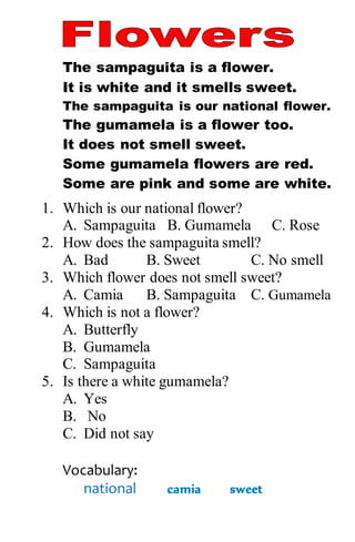 The sampaguita is a flower.
It is white and it smells sweet.
The sampaguita is our national flower.
The gumamela is a flower too.
It does not smell sweet.
Some gumamela flowers are red.
Some are pink and some are white.
1. Which is our national flower?
A. Sampaguita B. Gumamela C. Rose
2. How does the sampaguita smell?
A. Bad B. Sweet C. No smell
3. Which flower does not smell sweet?
A. Camia B. Sampaguita C. Gumamela
4. Which is not a flower?
A. Butterfly
B. Gumamela
C. Sampaguita
5. Is there a white gumamela?
A. Yes
B. No
C. Did not say
Vocabulary:
national camia sweet
 