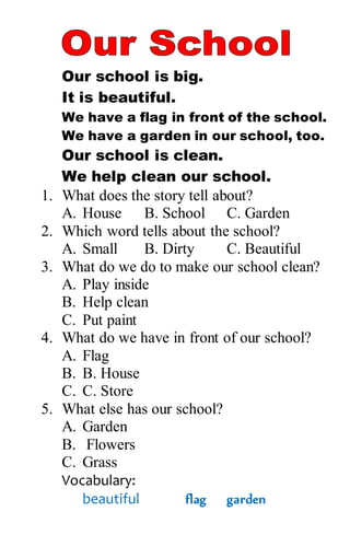 Our school is big.
It is beautiful.
We have a flag in front of the school.
We have a garden in our school, too.
Our school is clean.
We help clean our school.
1. What does the story tell about?
A. House B. School C. Garden
2. Which word tells about the school?
A. Small B. Dirty C. Beautiful
3. What do we do to make our school clean?
A. Play inside
B. Help clean
C. Put paint
4. What do we have in front of our school?
A. Flag
B. B. House
C. C. Store
5. What else has our school?
A. Garden
B. Flowers
C. Grass
Vocabulary:
beautiful flag garden
 