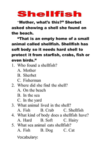“Mother, what’s this?” Sherbet
asked showing a shell she found on
the beach.
“That is an empty home of a small
animal called shellfish. Shellfish has
soft body so it needs hard shell to
protect it from starfish, crabs, fish or
even birds.”
1. Who found a shellfish?
A. Mother
B. Sherbet
C. Fisherman
2. Where did she find the shell?
A. On the beach
B. In the sea
C. In the yard
3. What animal lived in the shell?
A. Fish B. Crab C. Shellfish
4. What kind of body does a shellfish have?
A. Hard B. Soft C. Hairy
5. What sea animal eats shellfish?
A. Fish B. Dog C. Cat
Vocabulary:
 