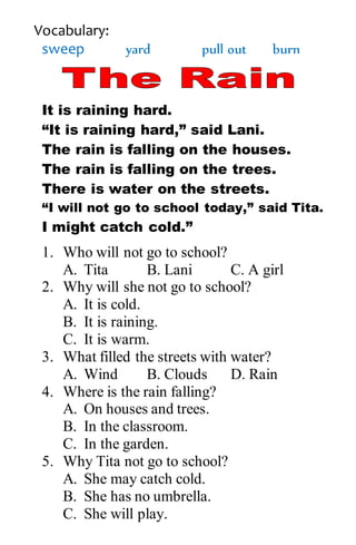 Vocabulary:
sweep yard pull out burn
It is raining hard.
“It is raining hard,” said Lani.
The rain is falling on the houses.
The rain is falling on the trees.
There is water on the streets.
“I will not go to school today,” said Tita.
I might catch cold.”
1. Who will not go to school?
A. Tita B. Lani C. A girl
2. Why will she not go to school?
A. It is cold.
B. It is raining.
C. It is warm.
3. What filled the streets with water?
A. Wind B. Clouds D. Rain
4. Where is the rain falling?
A. On houses and trees.
B. In the classroom.
C. In the garden.
5. Why Tita not go to school?
A. She may catch cold.
B. She has no umbrella.
C. She will play.
 
