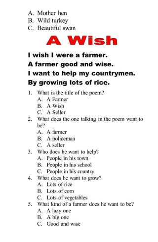 A. Mother hen
B. Wild turkey
C. Beautiful swan
I wish I were a farmer.
A farmer good and wise.
I want to help my countrymen.
By growing lots of rice.
1. What is the title of the poem?
A. A Farmer
B. A Wish
C. A Seller
2. What does the one talking in the poem want to
be?
A. A farmer
B. A policeman
C. A seller
3. Who does he want to help?
A. People in his town
B. People in his school
C. People in his country
4. What does he want to grow?
A. Lots of rice
B. Lots of corn
C. Lots of vegetables
5. What kind of a farmer does he want to be?
A. A lazy one
B. A big one
C. Good and wise
 