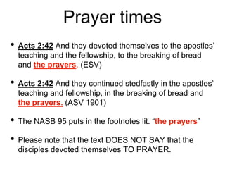 Prayer times
• Acts 2:42 And they devoted themselves to the apostles’
teaching and the fellowship, to the breaking of bread
and the prayers. (ESV)
• Acts 2:42 And they continued stedfastly in the apostles’
teaching and fellowship, in the breaking of bread and
the prayers. (ASV 1901)
• The NASB 95 puts in the footnotes lit. “the prayers”
• Please note that the text DOES NOT SAY that the
disciples devoted themselves TO PRAYER.
 